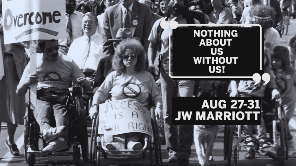 A Civil Rights protest for access for people with disabilities. At the front of a large march are three people using wheelchairs and a person walking with a service dog. The man person in a wheelchair on the right side of the image holds a sign that says “Overcome”, the woman in a wheelchair next to him, at the center of the picture, has a sign that says “Access is a Civil Right” covering her legs. A man with a service dog walks next to her and a young girl using a wheelchair is to the dog’s left. All four are wearing shirts with the “ADAPT” logo on the front. Several other people using wheelchairs, including Justin Dart, are in the crowd marching behind them. On the top right it reads "Nothing About Us Without Us" just below "August 27-31, JW Marriott"