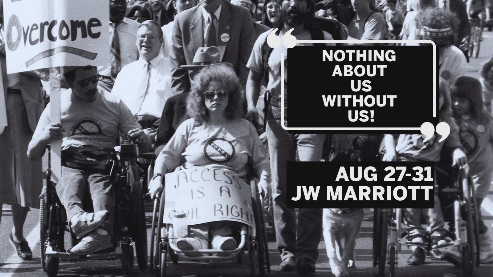 A Civil Rights protest for access for people with disabilities. At the front of a large march are three people using wheelchairs and a person walking with a service dog. The man person in a wheelchair on the right side of the image holds a sign that says “Overcome”, the woman in a wheelchair next to him, at the center of the picture, has a sign that says “Access is a Civil Right” covering her legs. A man with a service dog walks next to her and a young girl using a wheelchair is to the dog’s left. All four are wearing shirts with the “ADAPT” logo on the front. Several other people using wheelchairs, including Justin Dart, are in the crowd marching behind them. On the top right it reads "Nothing About Us Without Us" just below "August 27-31, JW Marriott"