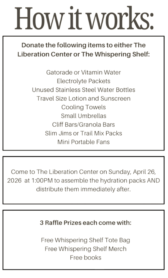How it works:

Donate the following items to either The Whispering Shelf of the Indianapolis Liberation Center during the hours/days listed above:

Gatorade or Vitamin Water
Electolyte Packets
Unused Stainless Steel Water Bottles
Travel Size Lotion and Sunscreen
Cooling Towels
Small Umbrellas
Cliff/Granola Bars
Slim Jims and Trail Mix Packs
Mini Portable Fans.

Come to the Liberation Center Sunday, April 26 at 1:00 pm to assemble packs.

3 raffle prizes each come with:
- Whispering Shelf Tote Bag
- Whispering Shelf Merch
- Free Books